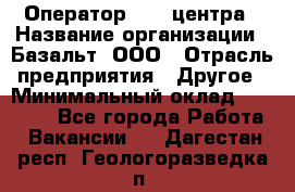 Оператор Call-центра › Название организации ­ Базальт, ООО › Отрасль предприятия ­ Другое › Минимальный оклад ­ 22 000 - Все города Работа » Вакансии   . Дагестан респ.,Геологоразведка п.